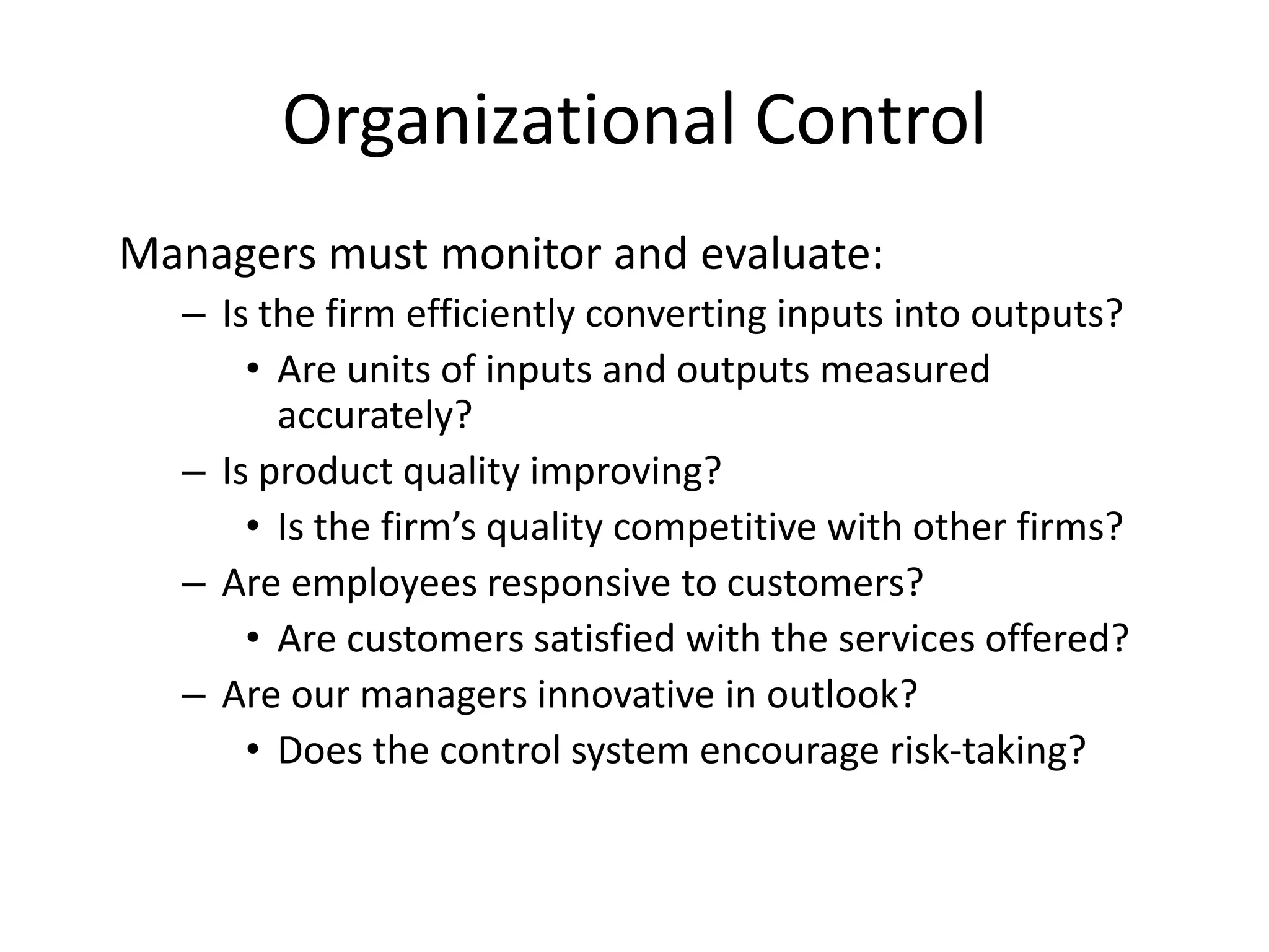 Organizational Control
Managers must monitor and evaluate:
– Is the firm efficiently converting inputs into outputs?
• Are units of inputs and outputs measured
accurately?
– Is product quality improving?
• Is the firm’s quality competitive with other firms?
– Are employees responsive to customers?
• Are customers satisfied with the services offered?
– Are our managers innovative in outlook?
• Does the control system encourage risk-taking?

 