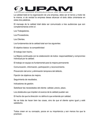 La calidad total en la organización de una empresa, debe ser el nervio y motor de
la misma; si de verdad la empresa desea alcanzar el éxito debe cimentarse en
estas dos palabras.
El mensaje de la calidad total debe ser comunicado a tres audiencias que son
complementarias entre sí:
Los Trabajadores.
Los Proveedores.
Los Clientes.
Los fundamentos de la calidad total son los siguientes:
El objetivo básico: la competitividad
El trabajo bien hecho.
La Mejora continuada con la colaboración de todos: responsabilidad y compromiso
individual por la calidad.
El trabajo en equipo es fundamental para la mejora permanente
Comunicación, información, participación y reconocimiento.
Prevención del error y eliminación temprana del defecto.
Fijación de objetivos de mejora.
Seguimiento de resultados.
Indicadores de gestión.
Satisfacer las necesidades del cliente: calidad, precio, plazo.
Los obstáculos que impiden el avance de la calidad pueden ser.
El hecho de que la dirección no defina lo que entiende por calidad.
No se trata de hacer bien las cosas, sino de que el cliente opine igual y esté
satisfecho.

Todos creen en su concepto, pocos en su importancia y son menos los que la
practican.

 