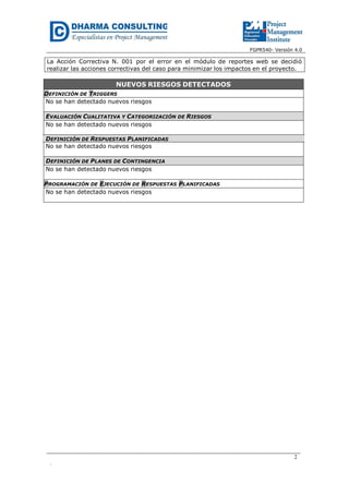 FGPR540- Versión 4.0
La Acción Correctiva N. 001 por el error en el módulo de reportes web se decidió
realizar las acciones correctivas del caso para minimizar los impactos en el proyecto.
NUEVOS RIESGOS DETECTADOS
DEFINICIÓN DE TRIGGERS
No se han detectado nuevos riesgos
EVALUACIÓN CUALITATIVA Y CATEGORIZACIÓN DE RIESGOS
No se han detectado nuevos riesgos
DEFINICIÓN DE RESPUESTAS PLANIFICADAS
No se han detectado nuevos riesgos
DEFINICIÓN DE PLANES DE CONTINGENCIA
No se han detectado nuevos riesgos
PROGRAMACIÓN DE EJECUCIÓN DE RESPUESTAS PLANIFICADAS
No se han detectado nuevos riesgos
2
.
 