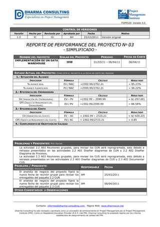 FGPR520- Versión 4.0
CONTROL DE VERSIONES
Versión Hecha por Revisada por Aprobada por Fecha Motivo
1.0 JC JG AH 25/03/2011 Versión original
RREEPPOORRTTEE DDEE PPEERRFFOORRMMAANNCCEE DDEELL PPRROOYYEECCTTOO NNºº 0033
-- SSIIMMPPLLIIFFIICCAADDOO --
NOMBRE DEL PROYECTO SIGLAS DEL PROYECTO PERIODO FECHA DE CORTE
IMPLEMENTACIÓN DE UN DATA
WAREHOUSE
IDW 01/03/11 – 06/04/11 06/04/11
ESTADO ACTUAL DEL PROYECTO: COMO ESTÁ EL PROYECTO A LA FECHA DE CORTE DEL PERIODO
1.- SITUACIÓN DEL ALCANCE
INDICADOR FÓRMULA CÁLCULO RESULTADO
% AVANCE REAL EV / BAC =2302.99/2702.21 = 85.23%
% AVANCE PLANIFICADO PV / BAC =2599.99/2702.21 = 96.22%
2.- EFICIENCIA DEL CRONOGRAMA
INDICADOR FÓRMULA CÁLCULO RESULTADO
SV (VARIACIÓN DEL CRONOGRAMA) EV – PV =2302.99 – 2599.99 = $(-297.00)
SPI (ÍNDICE DE RENDIMIENTO DEL
CRONOGRAMA)
EV / PV =2302.99/2599.99 = 88.58%
3.- EFICIENCIA DEL COSTO
INDICADOR FÓRMULA CÁLCULO RESULTADO
CV (VARIACIÓN DEL COSTE) EV – AC = 2302.99 – 2723.21 = $(-420.22)
CPI (ÍNDICE DE RENDIMIENTO DEL COSTE) EV / AC = 2302.99/2723.21 = 0.85
4.- CUMPLIMIENTO DE OBJETIVOS DE CALIDAD
PROBLEMAS Y PENDIENTES: POR TRATAR.
La actividad 2.2 A03 Reuniones grupales, para revisar los CUN será reprogramada, esto debido a
retrasos presentados en las actividades 2.2 A01 Diseñar diagramas de CUN y 2.2 A02 Diseñar
Diagrama de Procesos.
La actividad 2.3 A03 Reuniones grupales, para revisar los CUS será reprogramada, esto debido a
retrasos presentados en las actividades 2.3 A01 Diseñar diagramas de CUS y 2.3 A02 Documentar
CUS.
PROBLEMA / PENDIENTE:
PROGRAMADOS PARA RESOLVER.
RESPONSABLE FECHA
El analista de negocio del proyecto fijará la
nueva fecha de reunión grupal para revisar los
entregables del paquete 2.2 CUN
AM 25/03/2011
El analista de negocio del proyecto fijará la
nueva fecha de reunión grupal para revisar los
entregables del paquete 2.3 CUS
AM 08/04/2011
OTROS COMENTARIOS U OBSERVACIONES
Contacto: informes@dharma-consulting.com, Página Web: www.dharmacon.net
Dharma Consulting ha sido revisada y aprobada como un proveedor de entrenamiento en Project Management por el Project Management
Institute (PMI). Como un Registered Education Provider (R.E.P.) del PMI, Dharma Consulting ha aceptado regirse por los criterios
establecidos de aseguramiento de calidad del PMI.
 