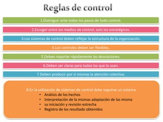 1.Distinguir ante todos los pasos de todo control. 
2.Escoger entre los medios de control, solo los estratégicos. 
3.Los sistemas de control deben reflejar la estructura de la organización. 
4.Los controles deben ser flexibles. 
5.Deben reportar rápidamente las desviaciones. 
6.Deben ser claras para todos los que la usan. 
7.Deben producir por si mismas la atención colectiva. 
8.En la utilización de sistemas de control debe seguirse un sistema. 
• Análisis de los hechos 
• Interpretación de la mismas adaptación de las misma 
• su iniciación y revisión estrecha 
• Registro de los resultado obtenidos 
 