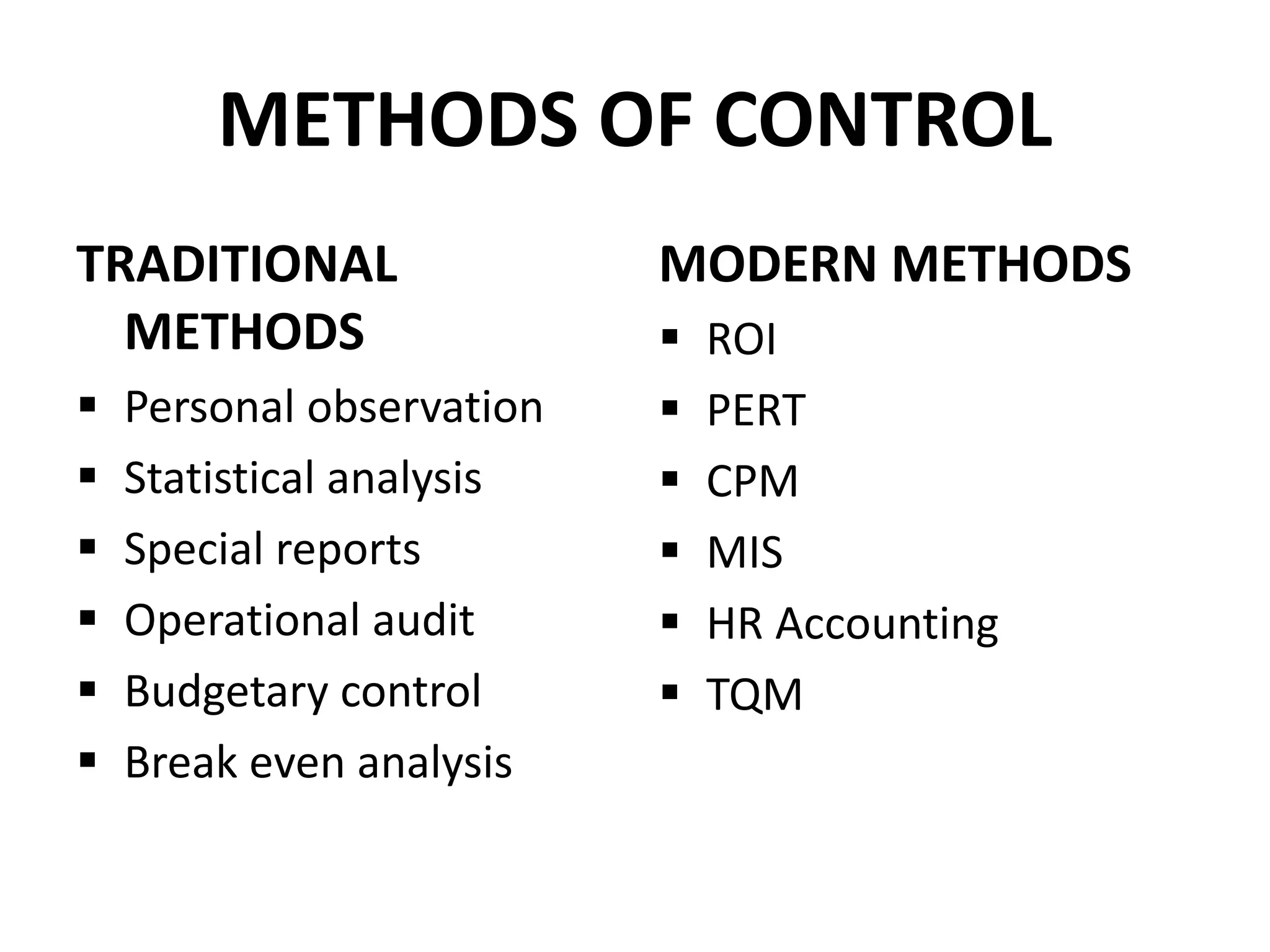 METHODS OF CONTROL 
TRADITIONAL 
METHODS 
 Personal observation 
 Statistical analysis 
 Special reports 
 Operational audit 
 Budgetary control 
 Break even analysis 
MODERN METHODS 
 ROI 
 PERT 
 CPM 
 MIS 
 HR Accounting 
 TQM 
 