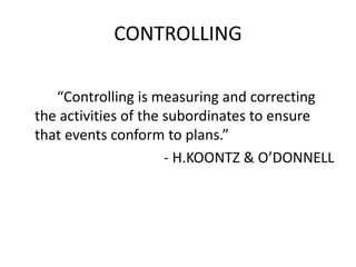 CONTROLLING 
“Controlling is measuring and correcting 
the activities of the subordinates to ensure 
that events conform to plans.” 
- H.KOONTZ & O’DONNELL 
 