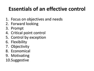 Essentials of an effective control 
1. Focus on objectives and needs 
2. Forward looking 
3. Prompt 
4. Critical point control 
5. Control by exception 
6. Flexibility 
7. Objectivity 
8. Economical 
9. Motivating 
10.Suggestive 
 