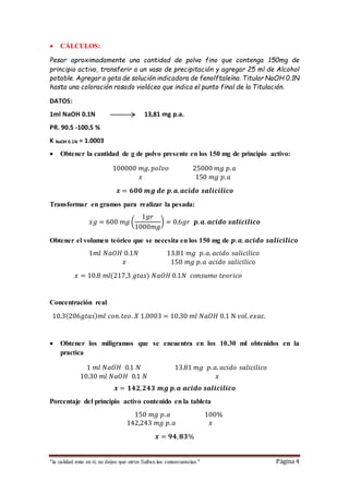  CÁLCULOS: 
Pesar aproximadamente una cantidad de polvo fino que contenga 150mg de 
principio activo, transferir a un vaso de precipitación y agregar 25 ml de Alcohol 
potable. Agregar a gota de solución indicadora de fenolftaleína. Titular NaOH 0.1N 
hasta una coloración rosado violáceo que indica el punto final de la Titulación. 
DATOS: 
1ml NaOH 0.1N 13,81 mg p.a. 
PR. 90.5 -100.5 % 
K NaOH 0.1N = 1.0003 
 Obtener la cantidad de g de polvo presente en los 150 mg de principio activo: 
100000 푚푔. 푝표푙푣표 25000 푚푔 푝. 푎 
푥 150 푚푔 푝. 푎 
풙 = ퟔퟎퟎ 풎품 풅풆 풑. 풂. 풂풄풊풅풐 풔풂풍풊풄풊풍풊풄풐 
Transformar en gramos para realizar la pesada: 
푥푔 = 600 푚푔 ( 
1푔푟 
1000푚푔 
) = 0.6푔푟 풑. 풂. 풂풄풊풅풐 풔풂풍풊풄풊풍풊풄풐 
Obtener el volumen teórico que se necesita en los 150 mg de 풑. 풂. 풂풄풊풅풐 풔풂풍풊풄풊풍풊풄풐 
1푚푙 푁푎푂퐻 0.1푁 13.81 푚푔 푝. 푎. 푎푐푖푑표 푠푎푙푖푐푖푙푖푐표 
푥 150 푚푔 푝. 푎 푎푐푖푑표 푠푎푙푖푐푖푙푖푐표 
푥 = 10.8 푚푙(217,3 푔푡푎푠) 푁푎푂퐻 0.1푁 푐표푛푠푢푚표 푡푒표푟푖푐표 
Concentración real 
10.3(206푔푡푎푠)푚푙 푐표푛. 푡푒표 . 푋 1.0003 = 10.30 푚푙 푁푎푂퐻 0.1 N 푣표푙. 푒푥푎푐. 
 Obtener los miligramos que se encuentra en los 10.30 ml obtenidos en la 
practica 
1 푚푙 푁푎푂퐻 0.1 푁 13.81 푚푔 푝. 푎. 푎푐푖푑표 푠푎푙푖푐푖푙푖푐표 
10.30 푚푙 푁푎푂퐻 0.1 푁 푥 
풙 = ퟏퟒퟐ, ퟐퟒퟑ 풎품 풑. 풂 풂풄풊풅풐 풔풂풍풊풄풊풍풊풄풐 
Porcentaje del principio activo contenido en la tableta 
150 푚푔 푝. 푎 100% 
142,243 푚푔 푝. 푎 푥 
풙 = ퟗퟒ, ퟖퟑ% 
“la calidad esta en ti, no dejes que otros Sufran las consecuencias “ Página 4 
 