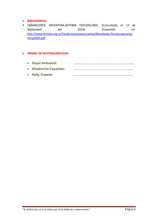  BIBLIOGRAFIA: 
 FARMACOPEA ARGENTINA.SEPTIMA EDICION.2002. (Consultado el 17 de 
Septiembre del 2014). Disponible en: 
http://www.femeba.org.ar/fundacion/quienessomos/Novedades/farmacopeaarge 
ntina2003.pdf 
 FIRMAS DE RESPONSABILIDAD: 
 Daysi Ambuludi: ……………………………………………….. 
 Khatherine Cayambe: ……………………………………………….. 
 Nelly Cepeda ……………………………………………….. 
“la calidad esta en ti, no dejes que otros Sufran las consecuencias “ Página 6 
 