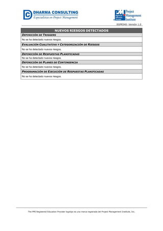 EGPR540- Versión 1.0 
NUEVOS RIESGOS DETECTADOS 
DEFINICIÓN DE TRIGGERS 
No se ha detectado nuevos riesgos. 
EVALUACIÓN CUALITATIVA Y CATEGORIZACIÓN DE RIESGOS 
No se ha detectado nuevos riesgos. 
DEFINICIÓN DE RESPUESTAS PLANIFICADAS 
No se ha detectado nuevos riesgos. 
DEFINICIÓN DE PLANES DE CONTINGENCIA 
No se ha detectado nuevos riesgos. 
PROGRAMACIÓN DE EJECUCIÓN DE RESPUESTAS PLANIFICADAS 
No se ha detectado nuevos riesgos. 
The PMI Registered Education Provider logotipo es una marca registrada del Project Management Institute, Inc. 
