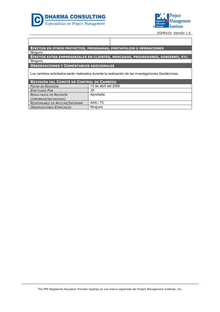 EGPR410- Versión 1.0 
EFECTOS EN OTROS PROYECTOS, PROGRAMAS, PORTAFOLIOS U OPERACIONES 
Ninguno 
EFECTOS EXTRA EMPRESARIALES EN CLIENTES, MERCADOS, PROVEEDORES, GOBIERNO, ETC. 
Ninguno 
OBSERVACIONES Y COMENTARIOS ADICIONALES 
Los cambios solicitados serán realizados durante la realización de las Investigaciones Geotécnicas. 
REVISIÓN DEL COMITÉ DE CONTROL DE CAMBIOS 
FECHA DE REVISIÓN 13 de abril del 2009 
EFECTUADA POR JS 
RESULTADOS DE REVISIÓN 
Aprobada 
(APROBADA/RECHAZADA) 
RESPONSABLE DE APLICAR/INFORMAR AAS / TC 
OBSERVACIONES ESPECIALES Ninguna 
The PMI Registered Education Provider logotipo es una marca registrada del Project Management Institute, Inc. 
 