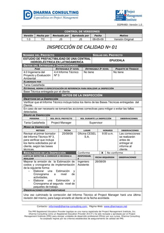 EGPR480- Versión 1.0 
CONTROL DE VERSIONES 
Versión Hecha por Revisada por Aprobada por Fecha Motivo 
1.0 TC JS JS 08-05-09 Versión Original 
IINNSSPPEECCCCIIÓÓNN DDEE CCAALLIIDDAADD NNº 0011 
NOMBRE DEL PROYECTO SIGLAS DEL PROYECTO 
ESTUDIO DE PREFACTIBILIDAD DE UNA CENTRAL 
HIDROELÉCTRICA EN LATINOAMERICA 
EPUCEHLA 
DATOS DEL ENTREGABLE INSPECCIONADO 
FASE ENTREGABLE 2º NIVEL ENTREGABLE 3º NIVEL PAQUETE DE TRABAJO 
4.0 Ingeniería del 
Proyecto y Evaluación 
Ambiental 
4.4 Informe Técnico 
Nº 3 
No tiene No tiene 
ELABORADO POR 
Tania Castañeda 
ESTÁNDAR, NORMA O ESPECIFICACIÓN DE REFERENCIA PARA REALIZAR LA INSPECCIÓN 
Base Técnica entregada por el cliente. 
DATOS DE LA INSPECCIÓN 
OBJETIVOS DE LA INSPECCIÓN 
Verificar que el Informe Técnico incluya todos los ítems de las Bases Técnicas entregadas del 
Cliente. 
En caso de ser necesario se tomará las acciones correctivas para mitigar o evitar las fallas 
detectadas. 
GRUPO DE INSPECCIÓN 
PERSONA ROL EN EL PROYECTO ROL DURANTE LA INSPECCIÓN OBSERVACIONES 
Tania Castañeda Project Manager Supervisor 
MODO DE INSPECCIÓN 
METODO FECHA LUGAR HORARIO OBSERVACIONES 
Revisar el primer borrador 
del Informe Técnico Nº 3, 
para verificar que incluya 
los ítems solicitados por el 
cliente, según las bases 
técnicas. 
25/08/09 Oficina CESEL 
S.A. 
9:00 a.m. Las correcciones 
se realizarán 
antes de 
entregar el 
informe al 
cliente. 
RESULTADOS DE LA INSPECCIÓN Conforme X No conforme 
LISTA DE DEFECTOS A CORREGIR O MEJORAS A 
REALIZAR 
RESPONSABL 
E FECHA REQUERIDA OBSERVACIONES 
Mejorar la emisión de la Estimación de 
costos y cronograma de implementación 
de la siguiente forma: 
- Elaborar una Estimación y 
Cronograma a nivel de 
actividades, 
- Elaborar una Estimación y 
Cronograma al segundo nivel de 
paquetes de trabajo. 
Ingeniero 
Asistente 
26/08/09 
OBSERVACIONES COMPLEMENTARIAS 
Una vez culminado la corrección del Informe Técnico el Project Manager hará una última 
revisión del mismo, para luego enviarlo al cliente en la fecha acordada. 
Contacto: informes@dharma-consulting.com, Página Web: www.dharmacon.net 
The PMI Registered Education Provider logotipo es una marca registrada del Project Management Institute, Inc. 
Dharma Consulting como un Registered Education Provider (R.E.P.) ha sido revisada y aprobada por el Project 
Management Institute (PMI) para otorgar unidades de desarrollo profesional (PDUs) por sus cursos. Dharma Consulting 
ha aceptado regirse por los criterios establecidos de aseguramiento de calidad del PMI. 
 