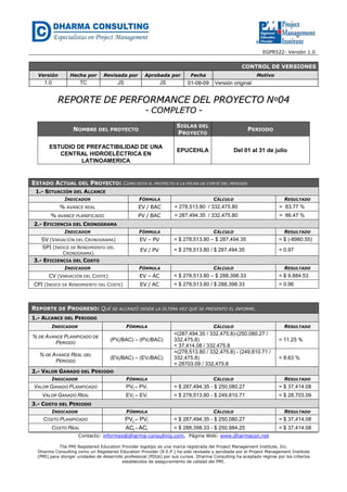 EGPR522- Versión 1.0 
NOMBRE DEL PROYECTO 
SIGLAS DEL 
PROYECTO 
PERIODO 
ESTUDIO DE PREFACTIBILIDAD DE UNA 
CENTRAL HIDROELÉCTRICA EN 
LATINOAMERICA 
EPUCEHLA Del 01 al 31 de julio 
Contacto: informes@dharma-consulting.com, Página Web: www.dharmacon.net 
The PMI Registered Education Provider logotipo es una marca registrada del Project Management Institute, Inc. 
Dharma Consulting como un Registered Education Provider (R.E.P.) ha sido revisada y aprobada por el Project Management Institute 
(PMI) para otorgar unidades de desarrollo profesional (PDUs) por sus cursos. Dharma Consulting ha aceptado regirse por los criterios 
establecidos de aseguramiento de calidad del PMI. 
CONTROL DE VERSIONES 
Versión Hecha por Revisada por Aprobada por Fecha Motivo 
1.0 TC JS JS 01-08-09 Versión original 
RREEPPOORRTTEE DDEE PPEERRFFOORRMMAANNCCEE DDEELL PPRROOYYEECCTTOO NNº0044 
-- CCOOMMPPLLEETTOO -- 
ESTADO ACTUAL DEL PROYECTO: COMO ESTÁ EL PROYECTO A LA FECHA DE CORTE DEL PERIODO 
1.- SITUACIÓN DEL ALCANCE 
INDICADOR FÓRMULA CÁLCULO RESULTADO 
% AVANCE REAL EV / BAC = 278,513.80 / 332,475.80 = 83.77 % 
% AVANCE PLANIFICADO PV / BAC = 287,494.35 / 332,475.80 = 86.47 % 
2.- EFICIENCIA DEL CRONOGRAMA 
INDICADOR FÓRMULA CÁLCULO RESULTADO 
SV (VARIACIÓN DEL CRONOGRAMA) EV – PV = $ 278,513.80 – $ 287,494.35 = $ (-8980.55) 
SPI (INDICE DE RENDIMIENTO DEL 
CRONOGRAMA) EV / PV = $ 278,513.80 / $ 287,494.35 = 0.97 
3.- EFICIENCIA DEL COSTO 
INDICADOR FÓRMULA CÁLCULO RESULTADO 
CV (VARIACIÓN DEL COSTE) EV – AC = $ 278,513.80 – $ 288,398.33 = $ 9,884.53 
CPI (INDICE DE RENDIMIENTO DEL COSTE) EV / AC = $ 278,513.80 / $ 288,398.33 = 0.96 
REPORTE DE PROGRESO: QUÉ SE ALCANZÓ DESDE LA ÚLTIMA VEZ QUE SE PRESENTO EL INFORME. 
1.- ALCANCE DEL PERIODO 
INDICADOR FÓRMULA CÁLCULO RESULTADO 
% DE AVANCE PLANIFICADO DE 
PERIODO (PVj/BAC) – (PVi/BAC) 
=(287,494.35 / 332,475.8)-(250,080.27 / 
332,475.8) 
= 37,414.08 / 332,475.8 
= 11.25 % 
% DE AVANCE REAL DEL 
PERIODO (EVj/BAC) – (EVi/BAC) 
=(278,513.80 / 332,475.8) - (249,810.71 / 
332,475.8) 
= 28703.09 / 332,475.8 
= 8.63 % 
2.- VALOR GANADO DEL PERIODO 
INDICADOR FÓRMULA CÁLCULO RESULTADO 
VALOR GANADO PLANIFICADO PVj – PVi = $ 287,494.35 - $ 250,080.27 = $ 37,414.08 
VALOR GANADO REAL EVj – EVi = $ 278,513.80 - $ 249,810.71 = $ 28,703.09 
3.- COSTO DEL PERIODO 
INDICADOR FÓRMULA CÁLCULO RESULTADO 
COSTO PLANIFICADO PVj – PVi = $ 287,494.35 - $ 250,080.27 = $ 37,414.08 
COSTO REAL ACj - ACi = $ 288,398.33 - $ 250,984.25 = $ 37,414.08 
 