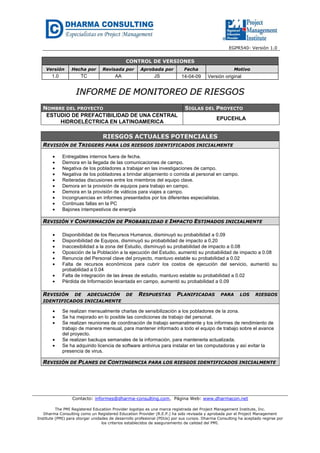 EGPR540- Versión 1.0 
CONTROL DE VERSIONES 
Versión Hecha por Revisada por Aprobada por Fecha Motivo 
1.0 TC AA JS 14-04-09 Versión original 
IINNFFOORRMMEE DDEE MMOONNIITTOORREEOO DDEE RRIIEESSGGOOSS 
NOMBRE DEL PROYECTO SIGLAS DEL PROYECTO 
ESTUDIO DE PREFACTIBILIDAD DE UNA CENTRAL 
HIDROELÉCTRICA EN LATINOAMERICA 
EPUCEHLA 
RIESGOS ACTUALES POTENCIALES 
REVISIÓN DE TRIGGERS PARA LOS RIESGOS IDENTIFICADOS INICIALMENTE 
· Entregables internos fuera de fecha. 
· Demora en la llegada de las comunicaciones de campo. 
· Negativa de los pobladores a trabajar en las investigaciones de campo. 
· Negativa de los pobladores a brindar alojamiento o comida al personal en campo. 
· Reiteradas discusiones entre los miembros del equipo clave. 
· Demora en la provisión de equipos para trabajo en campo. 
· Demora en la provisión de viáticos para viajes a campo. 
· Incongruencias en informes presentados por los diferentes especialistas. 
· Continuas fallas en la PC 
· Bajones intempestivos de energía 
REVISIÓN Y CONFIRMACIÓN DE PROBABILIDAD E IMPACTO ESTIMADOS INICIALMENTE 
· Disponibilidad de los Recursos Humanos, disminuyó su probabilidad a 0.09 
· Disponibilidad de Equipos, disminuyó su probabilidad de impacto a 0.20 
· Inaccesibilidad a la zona del Estudio, disminuyó su probabilidad de impacto a 0.08 
· Oposición de la Población a la ejecución del Estudio, aumentó su probabilidad de impacto a 0.08 
· Renuncia del Personal clave del proyecto, mantuvo estable su probabilidad a 0.02 
· Falta de recursos económicos para cubrir los costos de ejecución del servicio, aumentó su 
probabilidad a 0.04 
· Falta de integración de las áreas de estudio, mantuvo estable su probabilidad a 0.02 
· Pérdida de Información levantada en campo, aumentó su probabilidad a 0.09 
REVISIÓN DE ADECUACIÓN DE RESPUESTAS PLANIFICADAS PARA LOS RIESGOS 
IDENTIFICADOS INICIALMENTE 
· Se realizan mensualmente charlas de sensibilización a los pobladores de la zona. 
· Se ha mejorado en lo posible las condiciones de trabajo del personal. 
· Se realizan reuniones de coordinación de trabajo semanalmente y los informes de rendimiento de 
trabajo de manera mensual, para mantener informado a todo el equipo de trabajo sobre el avance 
del proyecto. 
· Se realizan backups semanales de la información, para mantenerla actualizada. 
· Se ha adquirido licencia de software antivirus para instalar en las computadoras y así evitar la 
presencia de virus. 
REVISIÓN DE PLANES DE CONTINGENCIA PARA LOS RIESGOS IDENTIFICADOS INICIALMENTE 
Contacto: informes@dharma-consulting.com, Página Web: www.dharmacon.net 
The PMI Registered Education Provider logotipo es una marca registrada del Project Management Institute, Inc. 
Dharma Consulting como un Registered Education Provider (R.E.P.) ha sido revisada y aprobada por el Project Management 
Institute (PMI) para otorgar unidades de desarrollo profesional (PDUs) por sus cursos. Dharma Consulting ha aceptado regirse por 
los criterios establecidos de aseguramiento de calidad del PMI. 
 