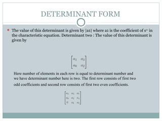 DETERMINANT FORM
 The value of this determinant is given by |a1| where a1 is the coefficient of sn-1
in
the characteristic equation. Determinant two : The value of this determinant is
given by
Here number of elements in each row is equal to determinant number and
we have determinant number here is two. The first row consists of first two
odd coefficients and second row consists of first two even coefficients.
 