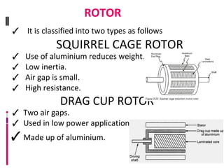 ROTOR
✓ It is classified into two types as follows
SQUIRREL CAGE ROTOR
✓ Use of aluminium reduces weight.
✓ Low inertia.
✓ Air gap is small.
✓ High resistance.
DRAG CUP ROTOR
✓ Two air gaps.
✓ Used in low power applications.
✓ Made up of aluminium.
 
