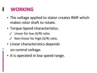 WORKING
▪ The voltage applied to stator creates RMF which
makes rotor shaft to rotate.
▪ Torque-Speed characteristics.
✓ Linear for low (X/R) ratio.
✓ Non-linear for high (X/R) ratio.
▪ Linear characteristics depends
on control voltage.
▪ It is operated in low speed range.
 