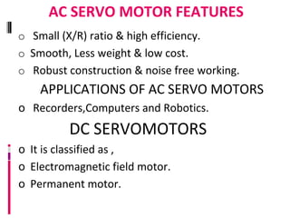 AC SERVO MOTOR FEATURES
o Small (X/R) ratio & high efficiency.
o Smooth, Less weight & low cost.
o Robust construction & noise free working.
APPLICATIONS OF AC SERVO MOTORS
o Recorders,Computers and Robotics.
DC SERVOMOTORS
o It is classified as ,
o Electromagnetic field motor.
o Permanent motor.
 