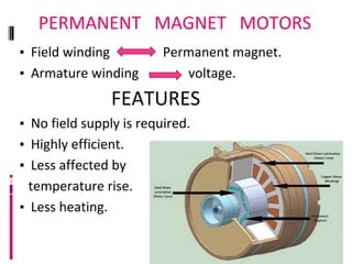 PERMANENT MAGNET MOTORS
▪ Field winding Permanent magnet.
▪ Armature winding voltage.
FEATURES
▪ No field supply is required.
▪ Highly efficient.
▪ Less affected by
temperature rise.
▪ Less heating.
 