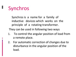 Synchros
Synchros is a name for a family of
inductive devices which works on the
principle of a rotating transformer.
They can be used in following two ways
1. To control the angular position of load from
a remote place.
2. For automatic correction of changes due to
disturbance in the angular position of the
load.
 