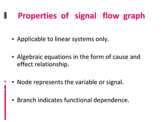 Properties of signal flow graph
▪ Applicable to linear systems only.
▪ Algebraic equations in the form of cause and
effect relationship.
▪ Node represents the variable or signal.
▪ Branch indicates functional dependence.
 