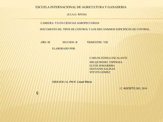 ESCUELA INTERNACIONAL DE AGRICULTURA Y GANADERIA
(E.I.A.G RIVAS)
CARRERA: T/S EN CIENCIAS AGROPECUERIAS
DOCUMENTO DE: TIPOS DE CONTROL Y LOS MECANISMOS ESPICIFICOS DE CONTROL.
AÑO: III SECCION: B TRIMESTRE: VIII
ELABORADO POR:
CARLOS ZÚNIGA ESCALANTE
MELQUISEDEC ESPINOZA
ELVER SOMARRIBA
GEOVANIS SALINAS
STEVEN GÓMEZ
DIRIGIDO AL PROF. Lisset Mena
12 AGOSTO DEL 2010
ç
 