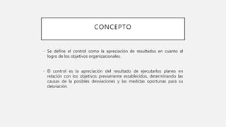 CONCEPTO
• Se define el control como la apreciación de resultados en cuanto al
logro de los objetivos organizacionales.
• El control es la apreciación del resultado de ejecutarlos planes en
relación con los objetivos previamente establecidos, determinando las
causas de la posibles desviaciones y las medidas oportunas para su
desviación.
 