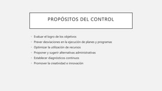 PROPÓSITOS DEL CONTROL
• Evaluar el logro de los objetivos
• Prever desviaciones en la ejecución de planes y programas
• Optimizar la utilización de recursos
• Proponer y sugerir alternativas administrativas
• Establecer diagnósticos continuos
• Promover la creatividad e innovación
 