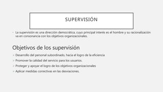 SUPERVISIÓN
• La supervisión es una dirección democrática, cuyo principal interés es el hombre y su racionalización
va en consonancia con los objetivos organizacionales.
Objetivos de los supervisión
 Desarrollo del personal subordinado, hacia el logro de la eficiencia
 Promover la calidad del servicio para los usuarios.
 Proteger y apoyar el logro de los objetivos organizacionales
 Aplicar medidas correctivas en las desviaciones.
 