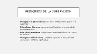 PRINCIPIOS DE LA SUPERVISIÓN
• Principio de la planeación: se debe saber perfectamente que se va a
supervisar
• Principios de liderazgo: supervisar significa dirigir, promoviendo la
conducta positiva.
• Principio de enseñanza: supervisar requiere conocimiento del proceso
de enseñanza.
• Principio de comunicación: Cuando se supervisa es indispensable
comunicarse en forma significativa.
 
