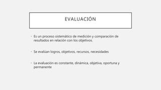 EVALUACIÓN
• Es un proceso sistemático de medición y comparación de
resultados en relación con los objetivos.
• Se evalúan logros, objetivos, recursos, necesidades
• La evaluación es constante, dinámica, objetiva, oportuna y
permanente
 