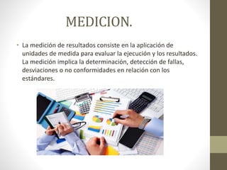 MEDICION.
• La medición de resultados consiste en la aplicación de
unidades de medida para evaluar la ejecución y los resultados.
La medición implica la determinación, detección de fallas,
desviaciones o no conformidades en relación con los
estándares.
 