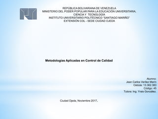 REPÚBLICA BOLIVARIANA DE VENEZUELA
MINISTERIO DEL PODER POPULAR PARA LA EDUCACIÓN UNIVERSITARIA,
CIENCIA Y TECNOLOGÍA
INSTITUTO UNIVERSITARIO POLITÉCNICO “SANTIAGO MARIÑO”
EXTENSIÓN COL - SEDE CIUDAD OJEDA
Metodologías Aplicadas en Control de Calidad
Alumno:
Jean Carlos Verílez Marín
Cédula: 13.362.383
Código: 45
Tutora: Ing. Yrais González.
Ciudad Ojeda, Noviembre 2017.
 
