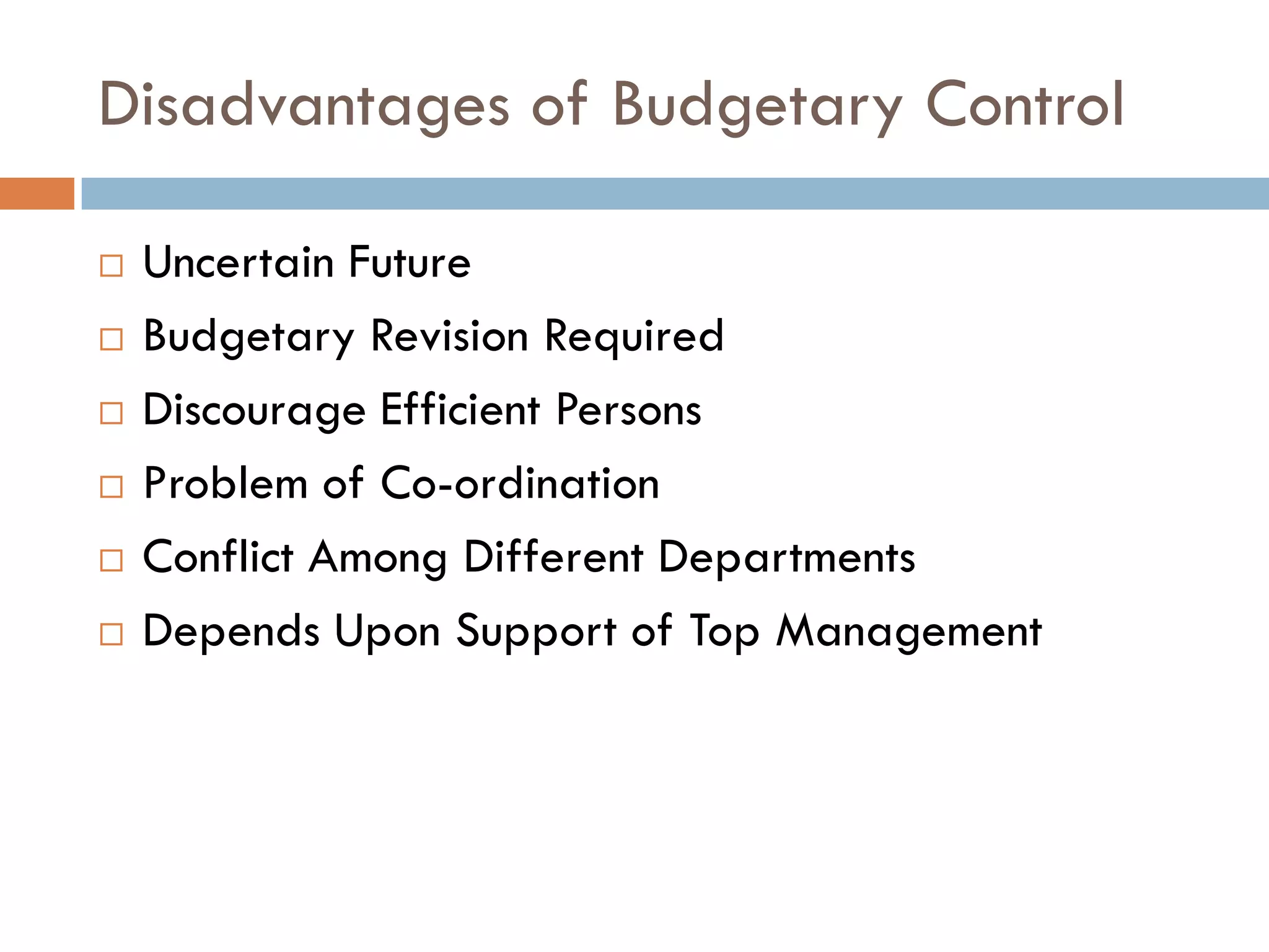 Disadvantages of Budgetary Control
 Uncertain Future
 Budgetary Revision Required
 Discourage Efficient Persons
 Problem of Co-ordination
 Conflict Among Different Departments
 Depends Upon Support of Top Management
 