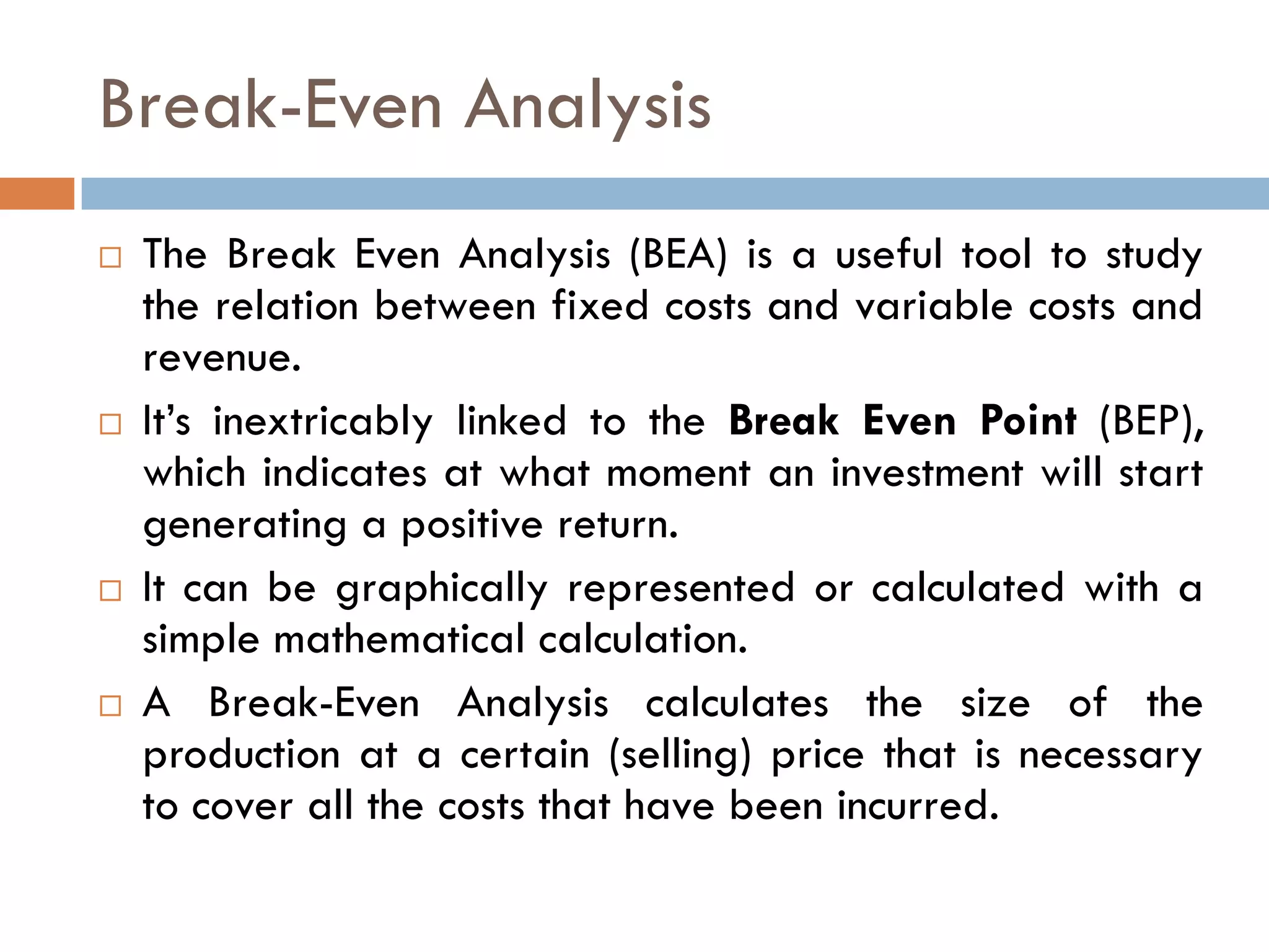 Break-Even Analysis
 The Break Even Analysis (BEA) is a useful tool to study
the relation between fixed costs and variable costs and
revenue.
 It‟s inextricably linked to the Break Even Point (BEP),
which indicates at what moment an investment will start
generating a positive return.
 It can be graphically represented or calculated with a
simple mathematical calculation.
 A Break-Even Analysis calculates the size of the
production at a certain (selling) price that is necessary
to cover all the costs that have been incurred.
 