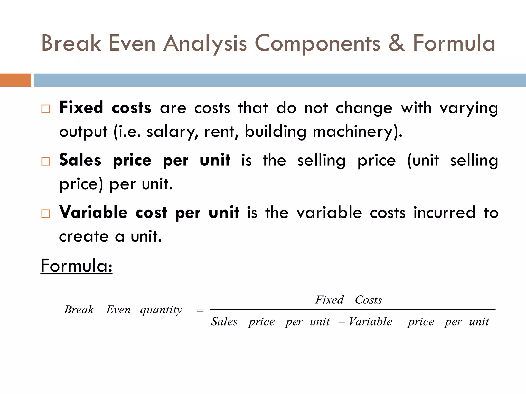 Break Even Analysis Components & Formula
 Fixed costs are costs that do not change with varying
output (i.e. salary, rent, building machinery).
 Sales price per unit is the selling price (unit selling
price) per unit.
 Variable cost per unit is the variable costs incurred to
create a unit.
Formula:
unitperpriceVariableunitperpriceSales
CostsFixed
quantityEvenBreak


 