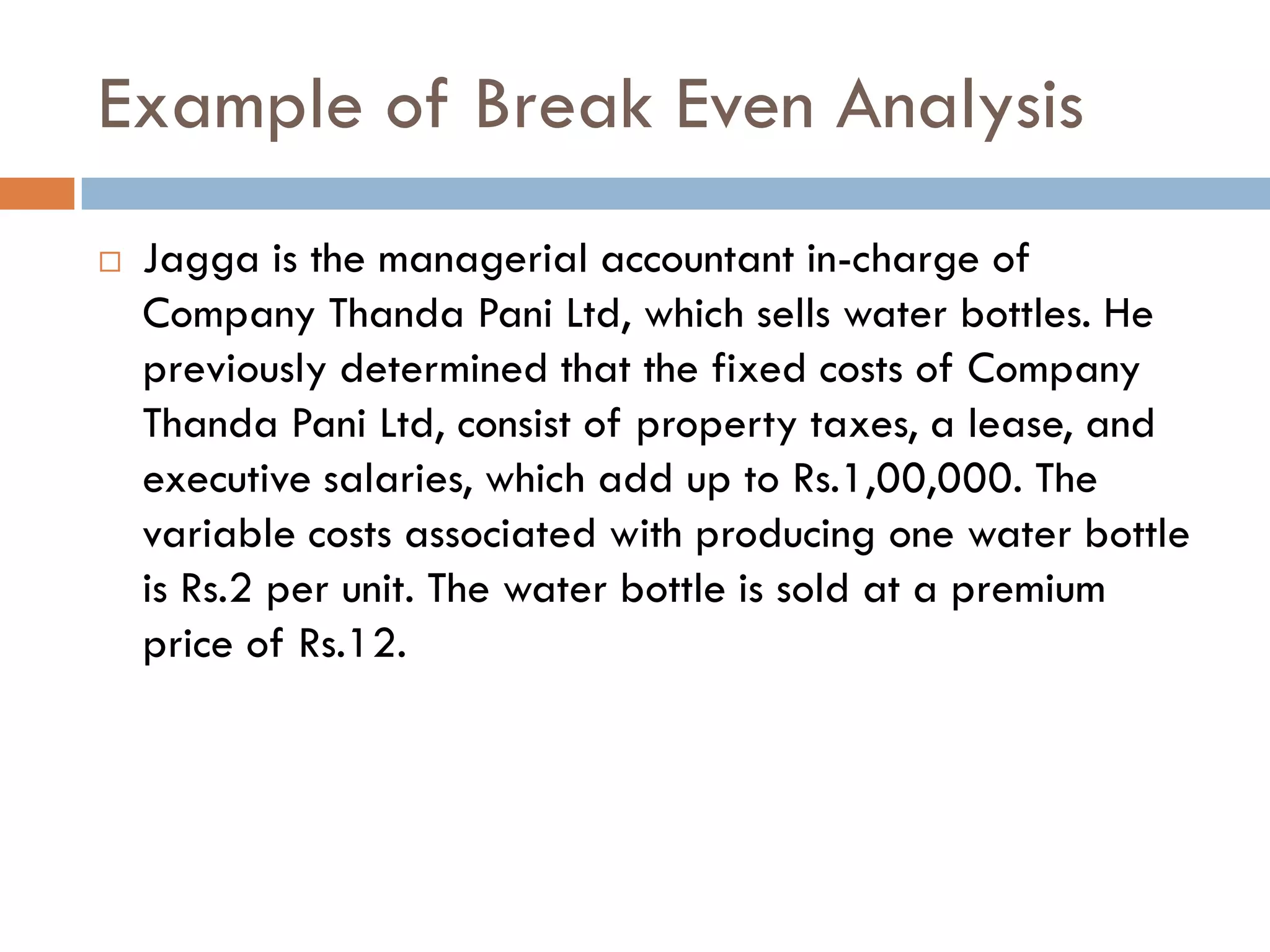 Example of Break Even Analysis
 Jagga is the managerial accountant in-charge of
Company Thanda Pani Ltd, which sells water bottles. He
previously determined that the fixed costs of Company
Thanda Pani Ltd, consist of property taxes, a lease, and
executive salaries, which add up to Rs.1,00,000. The
variable costs associated with producing one water bottle
is Rs.2 per unit. The water bottle is sold at a premium
price of Rs.12.
 