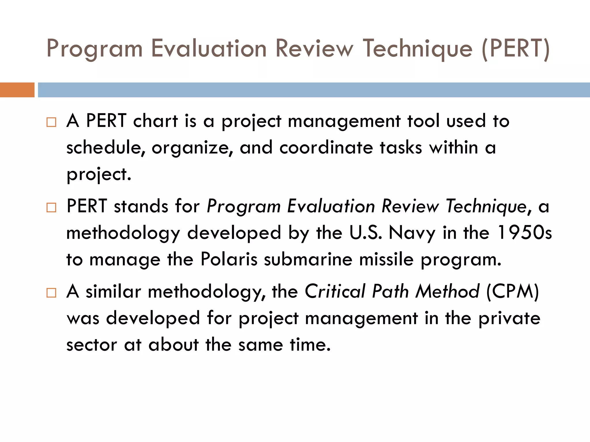 Program Evaluation Review Technique (PERT)
 A PERT chart is a project management tool used to
schedule, organize, and coordinate tasks within a
project.
 PERT stands for Program Evaluation Review Technique, a
methodology developed by the U.S. Navy in the 1950s
to manage the Polaris submarine missile program.
 A similar methodology, the Critical Path Method (CPM)
was developed for project management in the private
sector at about the same time.
 