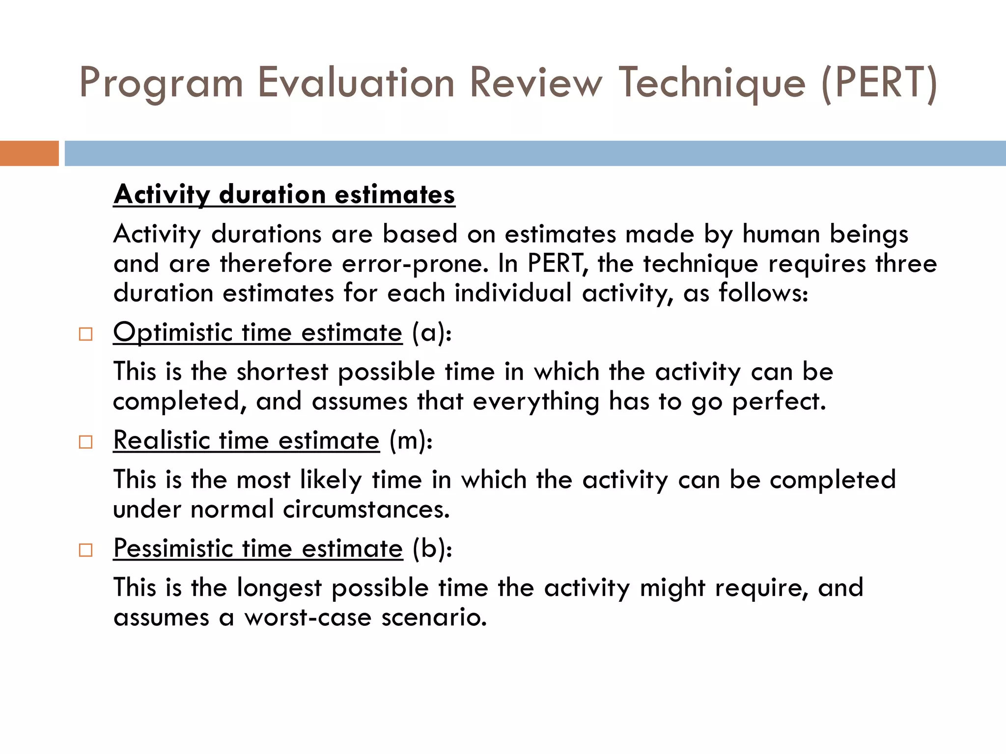 Program Evaluation Review Technique (PERT)
Activity duration estimates
Activity durations are based on estimates made by human beings
and are therefore error-prone. In PERT, the technique requires three
duration estimates for each individual activity, as follows:
 Optimistic time estimate (a):
This is the shortest possible time in which the activity can be
completed, and assumes that everything has to go perfect.
 Realistic time estimate (m):
This is the most likely time in which the activity can be completed
under normal circumstances.
 Pessimistic time estimate (b):
This is the longest possible time the activity might require, and
assumes a worst-case scenario.
 