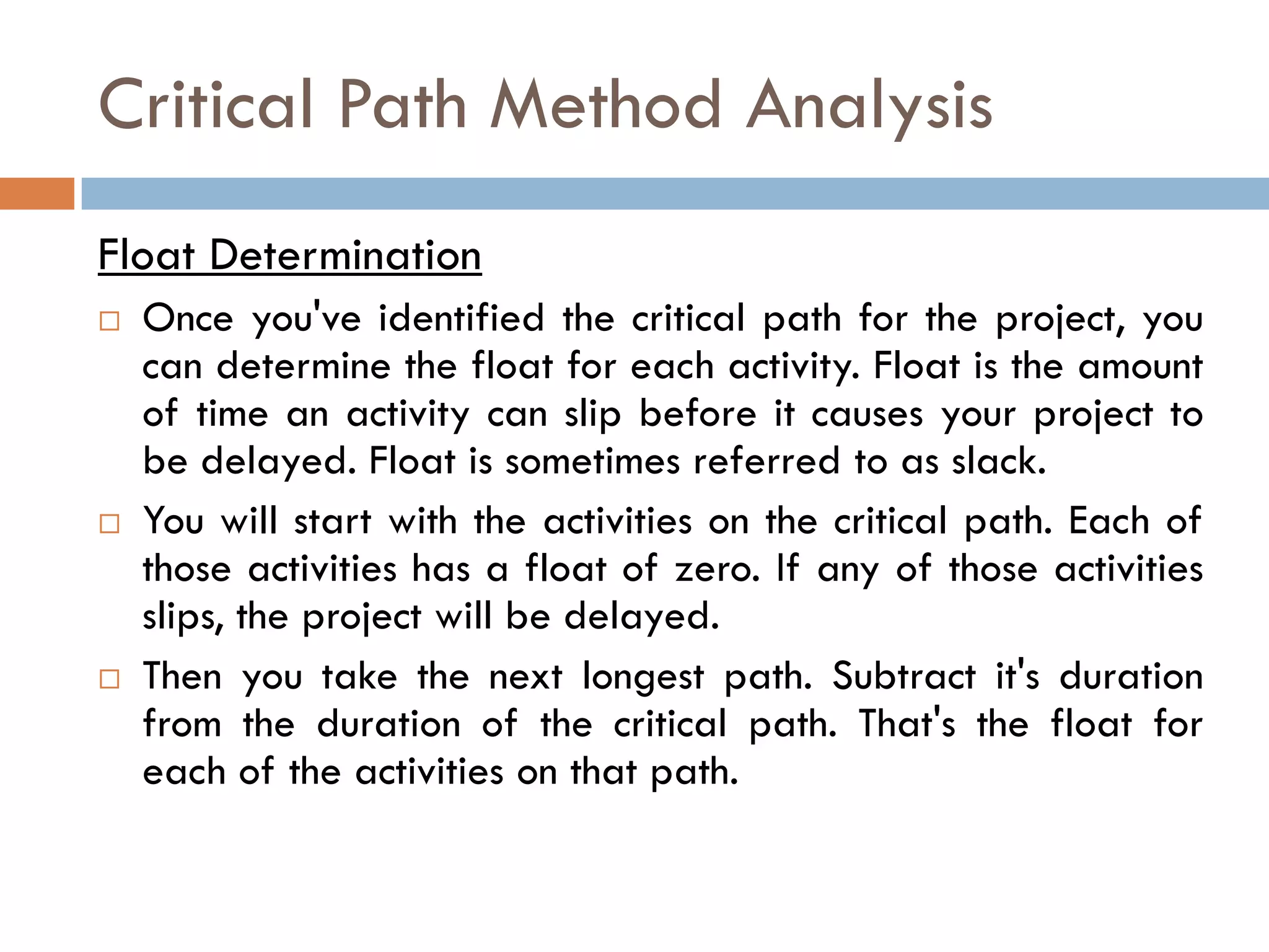 Critical Path Method Analysis
Float Determination
 Once you've identified the critical path for the project, you
can determine the float for each activity. Float is the amount
of time an activity can slip before it causes your project to
be delayed. Float is sometimes referred to as slack.
 You will start with the activities on the critical path. Each of
those activities has a float of zero. If any of those activities
slips, the project will be delayed.
 Then you take the next longest path. Subtract it's duration
from the duration of the critical path. That's the float for
each of the activities on that path.
 