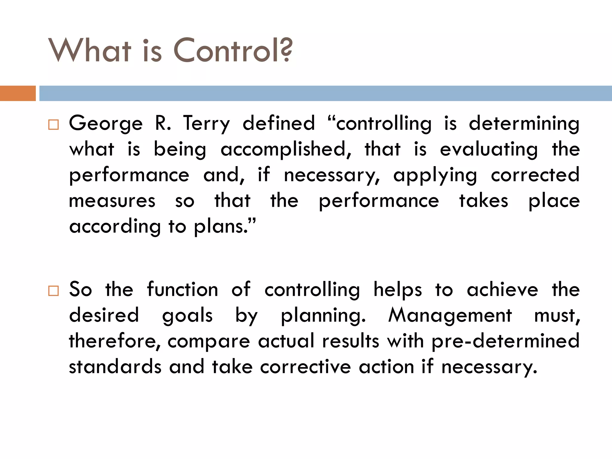 What is Control?
 George R. Terry defined “controlling is determining
what is being accomplished, that is evaluating the
performance and, if necessary, applying corrected
measures so that the performance takes place
according to plans.”
 So the function of controlling helps to achieve the
desired goals by planning. Management must,
therefore, compare actual results with pre-determined
standards and take corrective action if necessary.
 