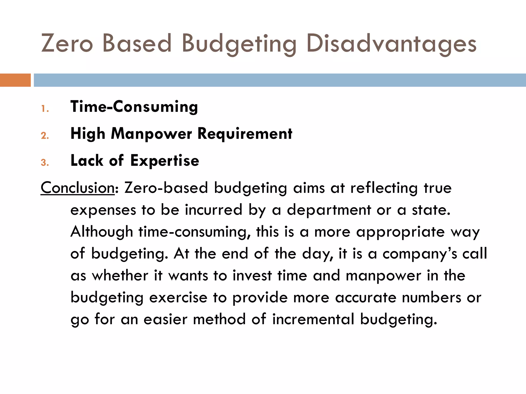 Zero Based Budgeting Disadvantages
1. Time-Consuming
2. High Manpower Requirement
3. Lack of Expertise
Conclusion: Zero-based budgeting aims at reflecting true
expenses to be incurred by a department or a state.
Although time-consuming, this is a more appropriate way
of budgeting. At the end of the day, it is a company‟s call
as whether it wants to invest time and manpower in the
budgeting exercise to provide more accurate numbers or
go for an easier method of incremental budgeting.
 