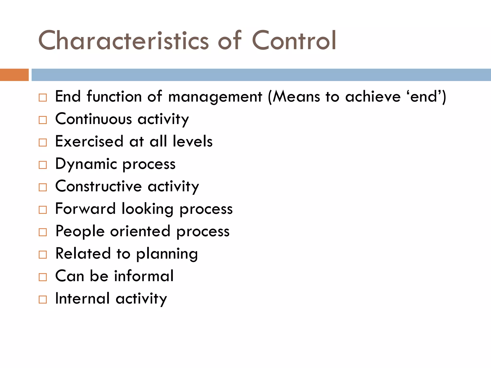 Characteristics of Control
 End function of management (Means to achieve „end‟)
 Continuous activity
 Exercised at all levels
 Dynamic process
 Constructive activity
 Forward looking process
 People oriented process
 Related to planning
 Can be informal
 Internal activity
 