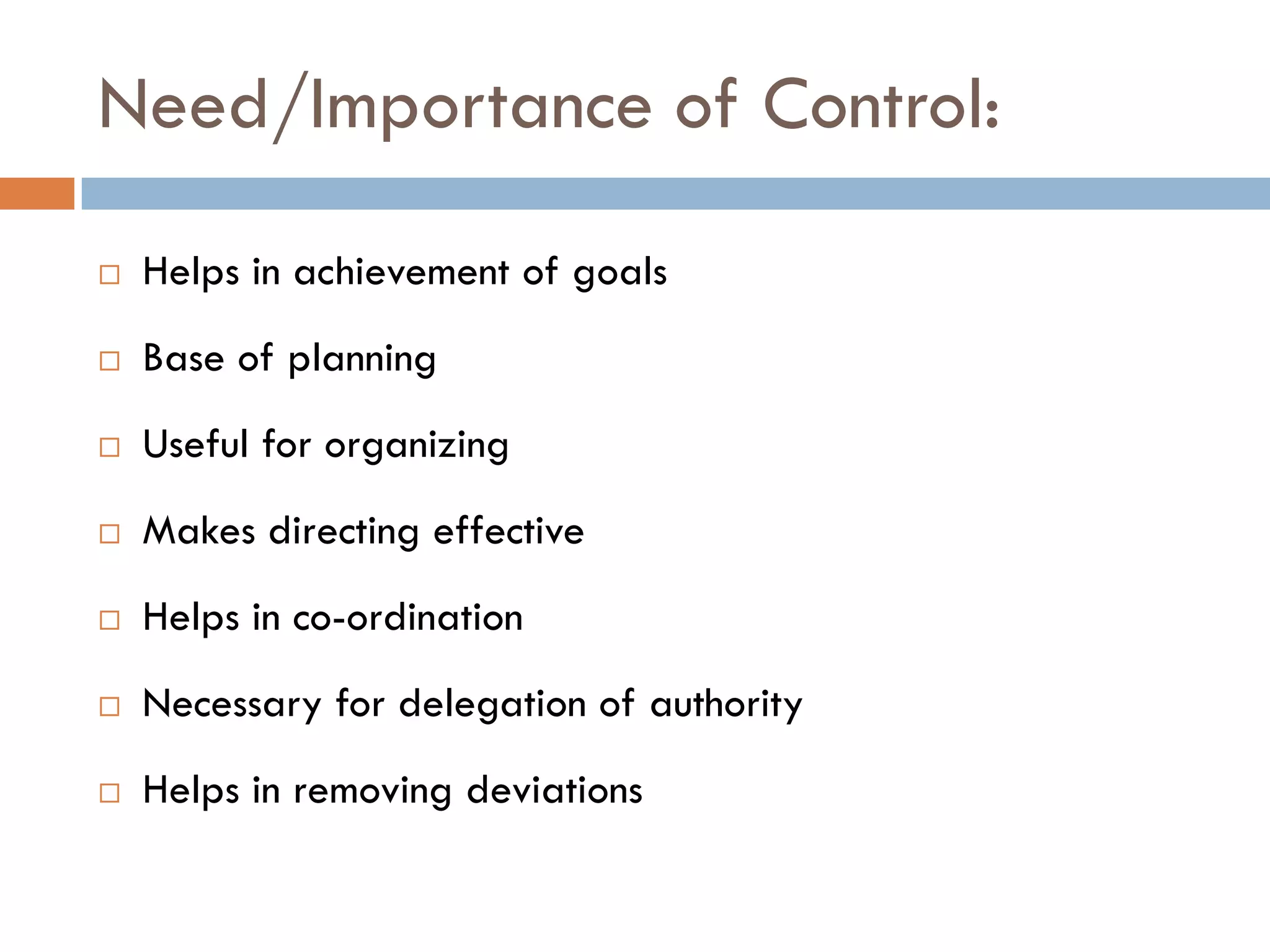 Need/Importance of Control:
 Helps in achievement of goals
 Base of planning
 Useful for organizing
 Makes directing effective
 Helps in co-ordination
 Necessary for delegation of authority
 Helps in removing deviations
 