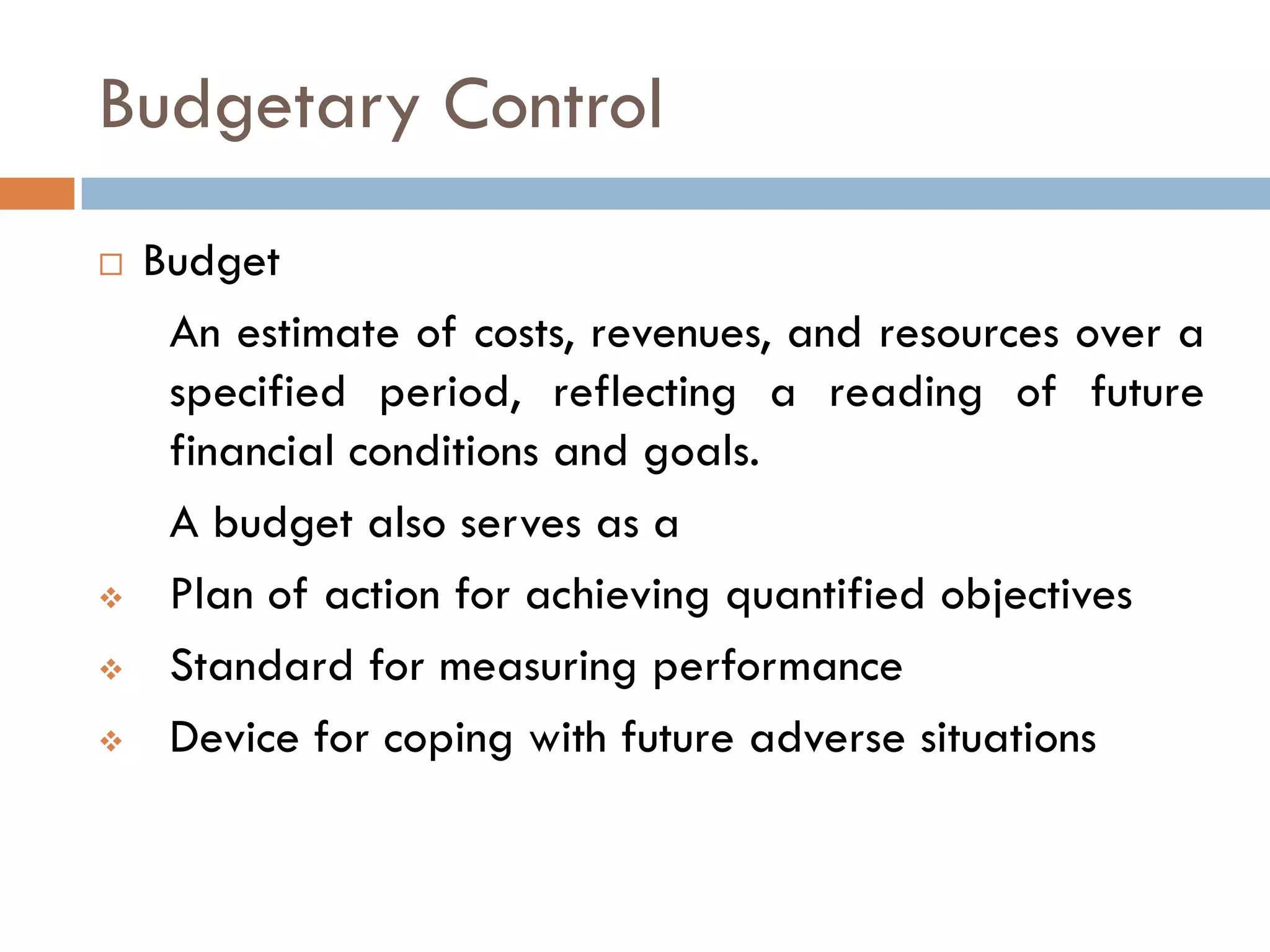 Budgetary Control
 Budget
An estimate of costs, revenues, and resources over a
specified period, reflecting a reading of future
financial conditions and goals.
A budget also serves as a
 Plan of action for achieving quantified objectives
 Standard for measuring performance
 Device for coping with future adverse situations
 