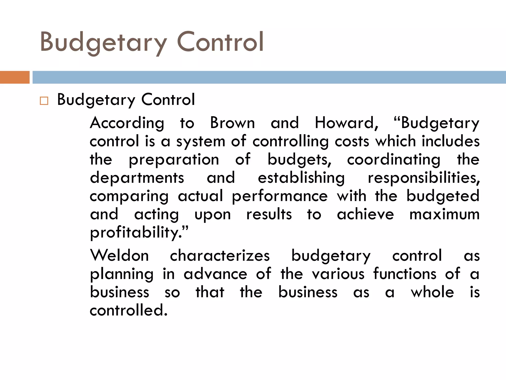 Budgetary Control
 Budgetary Control
According to Brown and Howard, “Budgetary
control is a system of controlling costs which includes
the preparation of budgets, coordinating the
departments and establishing responsibilities,
comparing actual performance with the budgeted
and acting upon results to achieve maximum
profitability.”
Weldon characterizes budgetary control as
planning in advance of the various functions of a
business so that the business as a whole is
controlled.
 