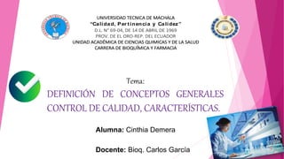 UNIVERSIDAD TECNICA DE MACHALA
“Calidad, Per tinencia y Calidez”
D.L. N° 69-04, DE 14 DE ABRIL DE 1969
PROV. DE EL ORO-REP. DEL ECUADOR
UNIDAD ACADÉMICA DE CIENCIAS QUIMICAS Y DE LA SALUD
CARRERA DE BIOQUÍMICA Y FARMACIA
Tema:
DEFINICIÓN DE CONCEPTOS GENERALES
CONTROL DE CALIDAD, CARACTERÍSTICAS.
Alumna: Cinthia Demera
Docente: Bioq. Carlos García
 