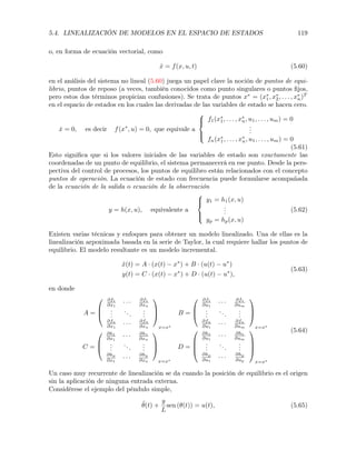 5.4. LINEALIZACIÓN DE MODELOS EN EL ESPACIO DE ESTADOS 119
o, en forma de ecuación vectorial, como
˙x = f(x, u, t) (5.60)
en el análisis del sistema no lineal (5.60) juega un papel clave la noción de puntos de equi-
librio, puntos de reposo (a veces, también conocidos como punto singulares o puntos ﬁjos,
pero estos dos términos propician confusiones). Se trata de puntos x⇤
= (x⇤
1, x⇤
2, . . . , x⇤
n)T
en el espacio de estados en los cuales las derivadas de las variables de estado se hacen cero.
˙x = 0, es decir f(x⇤
, u) = 0, que equivale a
8
><
>:
f1(x⇤
1, . . . , x⇤
n, u1, . . . , um) = 0
...
fn(x⇤
1, . . . , x⇤
n, u1, . . . , um) = 0
(5.61)
Esto signiﬁca que si los valores iniciales de las variables de estado son exactamente las
coordenadas de un punto de equilibrio, el sistema permanecerá en ese punto. Desde la pers-
pectiva del control de procesos, los puntos de equilibro están relacionados con el concepto
puntos de operación. La ecuación de estado con frecuencia puede formularse acompañada
de la ecuación de la salida o ecuación de la observación
y = h(x, u), equivalente a
8
><
>:
y1 = h1(x, u)
...
yp = hp(x, u)
(5.62)
Existen varias técnicas y enfoques para obtener un modelo linealizado. Una de ellas es la
linealización arpoximada basada en la serie de Taylor, la cual requiere hallar los puntos de
equilibrio. El modelo resultante es un modelo incremental.
˙x(t) = A · (x(t) x⇤
) + B · (u(t) u⇤
)
y(t) = C · (x(t) x⇤
) + D · (u(t) u⇤
),
(5.63)
en donde
A =
0
B
@
@f1
@x1
· · · @f1
@xn
...
...
...
@fn
@x1
· · · @fn
@xn
1
C
A
x=x⇤
B =
0
B
@
@f1
@u1
· · · @f1
@um
...
...
...
@fn
@u1
· · · @fn
@um
1
C
A
x=x⇤
C =
0
B
@
@h1
@x1
· · · @h1
@xn
...
...
...
@hp
@x1
· · ·
@hp
@xn
1
C
A
x=x⇤
D =
0
B
B
@
@h1
@u1
· · · @h1
@um
...
...
...
@hp
@u1
· · ·
@hp
@up
1
C
C
A
x=x⇤
(5.64)
Un caso muy recurrente de linealización se da cuando la posición de equilibrio es el origen
sin la aplicación de ninguna entrada externa.
Considérese el ejemplo del péndulo simple,
¨✓(t) +
g
L
sen (✓(t)) = u(t), (5.65)
 