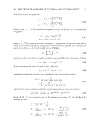 6.2. RESPUESTA TRANSITORIA DE UN SISTEMA DE SEGUNDO ORDEN 131
de manera similar, los polos son
p1 =
2⇣!n +
p
4⇣2!n 4!2
n
2
p2 =
2⇣!n
p
4⇣2!n 4!2
n
2
(6.30)
debido a que ⇣ < 1, el discriminante es negativo, así que los polos p1 y p2 son complejos
conjugados
p1 = ⇣!n + j!n
p
1 ⇣2
p2 = ⇣!n j!n
p
1 ⇣2,
(6.31)
donde j =
p
1 representa la unidad imaginaria. La expansión en fracciones parciales se
puede llevar a cabo de la misma manera que en caso sobreamortiguado, pero considerando
que la constante a, en la transformada inversa de Laplace
L 1
⇢
1
s a
= eat
(6.32)
también puede ser un número complejo. Así pues, para simpliﬁcar las expresiones, defínase
↵ = ⇣!n, = !n
p
1 ⇣2, (6.33)
de tal manera que los polos, de manera abreviada, son
p1 = ↵ + j , p2 = ↵ j , (6.34)
tomando esta notación en cuenta, la expansión en fraccione parciales resulta
˜y(s) =
K
s(s ↵ j )(s ↵ + j )
=
A
s
+
B
s ↵ j
+
C
s ↵ + j
,
(6.35)
a partir de lo cual la solución se obtiene como la transformada inversa de Laplace
y(t) = L 1
{˜y(s)} = A + Be(↵+j )t
+ Ce(↵ j )t
, (6.36)
donde A, B y C son constantes que se determinarán enseguida. Por el método de los
residuos se tiene
A = l´ım
s!0
s · ˜y(s) =
K
!2
n
B = l´ım
s!↵+j
(s ↵ j ) · ˜y(s) =
K(↵j + )
2 (↵2 + 2)
C = l´ım
s!↵ j
(s ↵ + j ) · ˜y(s) =
K(↵j )
2 (↵2 + 2)
.
(6.37)
 
