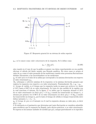 6.3. RESPUESTA TRANSITORIA DE UN SISTEMA DE ORDEN SUPERIOR 147
Figura 47: Respuesta general de un sistema de orden superior
yss: se le conoce como valor estacionario de la respuesta. Se le deﬁne como
yss = l´ım
t!1
y(t), (6.109)
aún cuando en el caso de que la gráﬁca se genere con datos experimentales no sea posible
efectuar el cálculo del límite usando una fórmula analítica. En estos casos se acepta al
valor de yss como el valor promedio de las mediciones cuando estas presentan ﬂuctuaciones
debidas únicamente a las incertidumbres en las mediciones.
yp: el valor pico es el valor de la salida que corresponde a la máxima desviación con respecto
al valor estacionario yss.
Mp: sobrepaso o sobretiro máximo de la respuesta: es la máxima desviación pasajera que
registra la respuesta con respecto a su valor estacionario. Nominalmente Mp = yp yss.
tr: tiempo de subida, es el tiempo que la respuesta tarda en pasar por primera vez desde
el 10 % hasta el 90 % de su valor estacionario. Se trata de una medida de la rapidez con
la cual reacciona el sistema. En la ﬁgura 47 se indica que la respuesta alcanzó el 10 %
de su valor estacionario (es decir y(t1) = 0. 1yss) cuando ha transcurrido un tiempo t1, y
alcanza por primera vez el 90 % de su valor estacionario (es decir y(t2) = 0. 9yss) cuando
ha transcurrido un tiempo t2, por lo tanto el tiempo de subida es tiempo transcurrido entre
dichos instantes: tr = t2 t1.
yp: el tiempo de pico es el instante en el cual la respuesta alcanza su valor pico, es decir
y(tp) = yp.
: la tolerancia es el parámetro que determina qué tanta ﬂuctuación se considera admisible
para establecer que la respuesta ha llegado, para efectos prácticos, a su valor estacionario.
Se expresa en las mismas unidades de medida que y(t), aunque generalmente se le especiﬁca
 