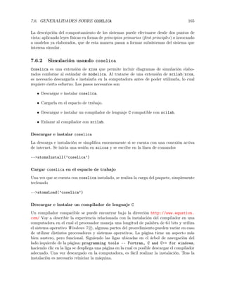 7.6. GENERALIDADES SOBRE COSELICA 165
La descripción del comportamiento de los sistemas puede efectuarse desde dos puntos de
vista: aplicando leyes físicas en forma de principios primarios (ﬁrst principles) o invocando
a modelos ya elaborados, que de esta manera pasan a formar subsistemas del sistema que
interesa simular.
7.6.2 Simulación usando coselica
Coselica es una extensión de xcos que permite incluir diagramas de simulación elabo-
rados conforme al estándar de modelica. Al tratarse de una extensión de scilab/xcos,
es necesario descargarla e instalarla en la computadora antes de poder utilizarla, lo cual
requiere cierto esfuerzo. Los pasos necesarios son
• Descargar e instalar coselica.
• Cargarla en el espacio de trabajo.
• Descargar e instalar un compilador de lenguaje C compatible con scilab.
• Enlazar al compilador con scilab.
Descargar e instalar coselica
La descarga e instalación se simpliﬁca enormemente si se cuenta con una conexión activa
de internet. Se inicia una sesión en scicos y se escribe en la línea de comandos
-->atomsInstall(’coselica’)
Cargar coselica en el espacio de trabajo
Una vez que se cuenta con coselica instalado, se realiza la carga del paquete, simplemente
tecleando
-->atomsLoad(’coselica’)
Descargar e instalar un compilador de lenguaje C
Un compilador compatible se puede encontrar bajo la dirección http://www.equation.
com/ Voy a describir la experiencia relacionada con la instalación del compilador en una
computadora en el cual el procesador maneja una longitud de palabra de 64 bits y utiliza
el sistema operativo Windows 7 c , algunas partes del procedimiento pueden variar en caso
de utilizar distintos procesadores y sistemas operativos. La página tiene un aspecto más
bien austero, pero funcional. Siguiendo las ligas ubicadas en el árbol de navegación del
lado izquierdo de la página: programming tools –- Fortran, C and C++ for windows,
haciendo clic en la liga se despliega una página en la cual es posible descargar el compilador
adecuado. Una vez descargado en la computadora, es fácil realizar la instalación. Tras la
instalación es necesario reiniciar la máquina.
 