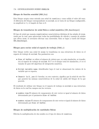 7.6. GENERALIDADES SOBRE COSELICA 169
Bloque de función senoidal (MBM_Sin)
Este bloque acepta como entrada una señal de coselica y como salida el valor del seno.
A diferencia del bloque correspondiente en scilab, no se trata de un bloque conﬁgurable,
su amplitud es 1 y el ángulo de fase es 0.
Bloque de transductor de señal física a señal numérica (CBI_RealOutput)
El tipo de señal que maneja coselicatiene características distintas de las señales de xcos,
razón por la cual, para aprovechar todas las posibilidades de cálculo y manejo de señales
que ofrece xcos, es necesario efectuar una conversión. Esto se logra a través del bloque
CBI_RealOutput.
Bloque para enviar señal al espacio de trabajo (TOWS_c)
Este bloque recibe una señal de xcosy la transforma en una estructura de datos en el
espacio de trabajo de scilab. Sus parámetros son
• Size of buffer: se reﬁere al número de valores que, en cada simulación, se transﬁe-
ren al espacio de trabajo de scilab. Si T es el tiempo total de simulación y h es el
tamaño de paso del algortimo de integración numérica.
• Scilab variable name: identiﬁcador bajo el cual se almacenará los valores de la
variable que se exporta.
• Ihnerit (n:0, yes:1): heredar, en este contexto, signiﬁca que la señal de este blo-
que poseerá las mismas características de la señal de salida del bloque de la que
procede.
El resultado de utilizar este bloque en el espacio de trabajo en scilab es una estructura
de datos en la cual los campos son los vectores
• nombre.time El número de componentes de este vector es igual al número de datos
determinado por el parámetro Size of buffer.
• nombre.values El número de componentes de este vector es igual al número de datos
determinado por Size of buffer.
Bloque de multiplicación de cantidades físicas
Efectúa la multiplicación de dos senãles en el tipo de datos de coselica.
 