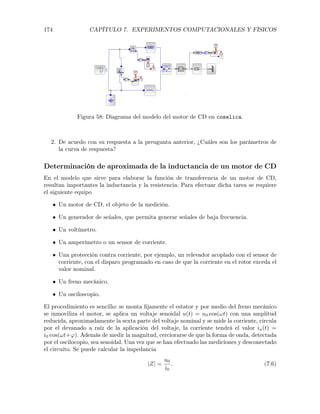 174 CAPÍTULO 7. EXPERIMENTOS COMPUTACIONALES Y FÍSICOS
Figura 58: Diagrama del modelo del motor de CD en coselica.
2. De acuedo con su respuesta a la preugunta anterior, ¿Cuáles son los parámetros de
la curva de respuesta?
Determinación de aproximada de la inductancia de un motor de CD
En el modelo que sirve para elaborar la función de transferencia de un motor de CD,
resultan importantes la inductancia y la resistencia. Para efectuar dicha tarea se requiere
el siguiente equipo
• Un motor de CD, el objeto de la medición.
• Un generador de señales, que permita generar señales de baja frecuencia.
• Un voltímetro.
• Un amperímetro o un sensor de corriente.
• Una protección contra corriente, por ejemplo, un relevador acoplado con el sensor de
corriente, con el disparo programado en caso de que la corriente en el rotor exceda el
valor nominal.
• Un freno mecánico.
• Un osciloscopio.
El procedimiento es sencillo: se monta ﬁjamente el estator y por medio del freno mecánico
se inmoviliza el motor, se aplica un voltaje senoidal u(t) = u0 cos(!t) con una amplitud
reducida, aproximadamente la sexta parte del voltaje nominal y se mide la corriente, circula
por el devanado a raíz de la aplicación del voltaje, la corriente tendrá el valor ia(t) =
i0 cos(!t+'). Además de medir la magnitud, cerciorarse de que la forma de onda, detectada
por el oscilocopio, sea senoidal. Una vez que se han efectuado las mediciones y desconectado
el circuito. Se puede calcular la impedancia
|Z| =
u0
i0
. (7.6)
 